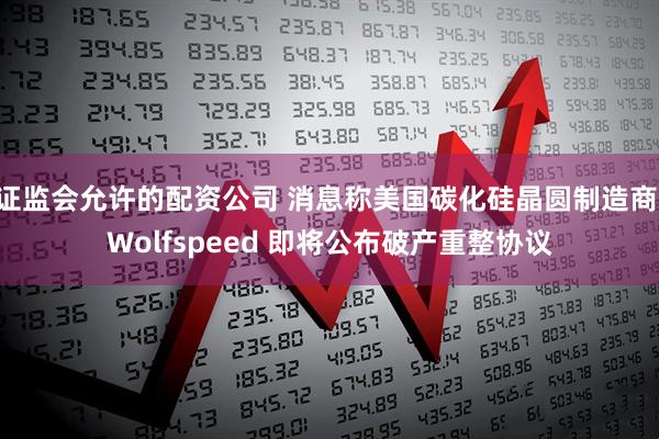 证监会允许的配资公司 消息称美国碳化硅晶圆制造商 Wolfspeed 即将公布破产重整协议