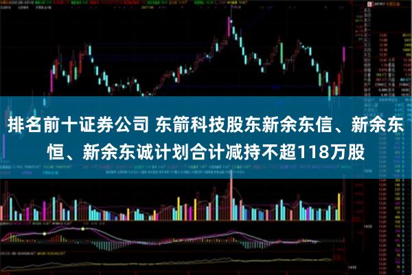 排名前十证券公司 东箭科技股东新余东信、新余东恒、新余东诚计划合计减持不超118万股