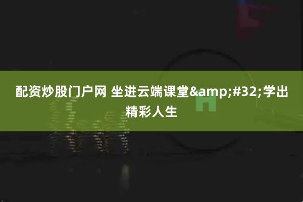 配资炒股门户网 坐进云端课堂 学出精彩人生