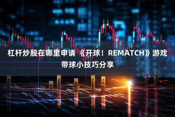 杠杆炒股在哪里申请 《开球！REMATCH》游戏带球小技巧分享