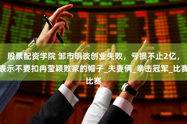 股票配资学院 邹市明谈创业失败，亏损不止2亿，表示不要扣冉莹颖败家的帽子_夫妻俩_拳击冠军_比赛