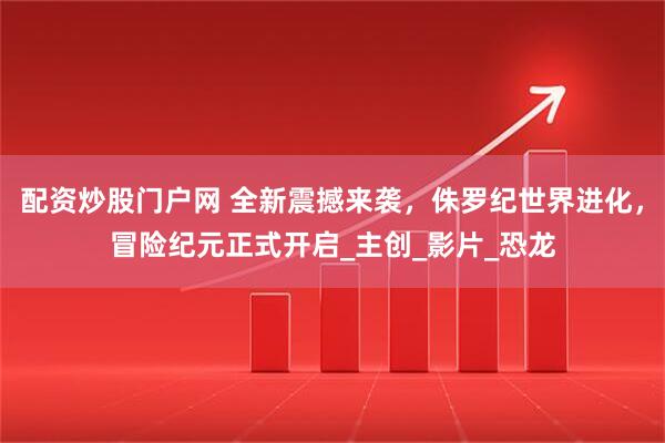 配资炒股门户网 全新震撼来袭，侏罗纪世界进化，冒险纪元正式开启_主创_影片_恐龙