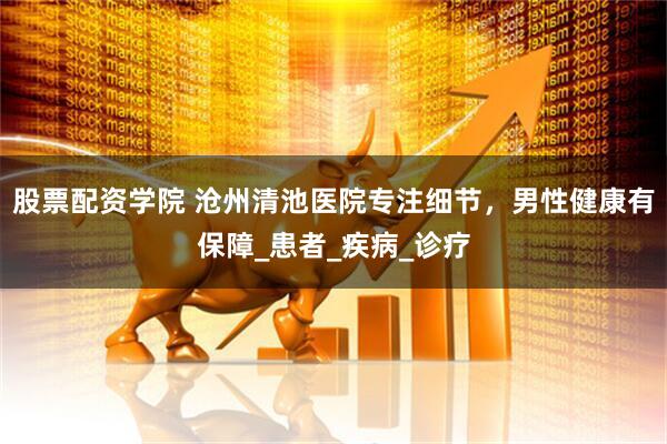 股票配资学院 沧州清池医院专注细节，男性健康有保障_患者_疾病_诊疗