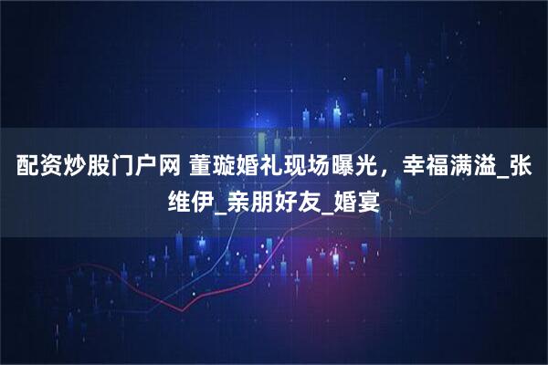配资炒股门户网 董璇婚礼现场曝光，幸福满溢_张维伊_亲朋好友_婚宴
