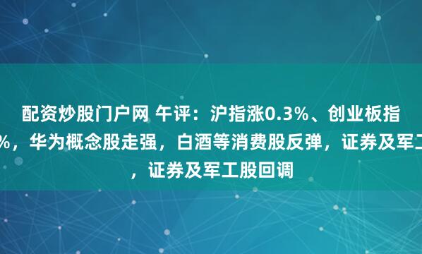 配资炒股门户网 午评：沪指涨0.3%、创业板指涨0.39%，华为概念股走强，白酒等消费股反弹，证券及军工股回调