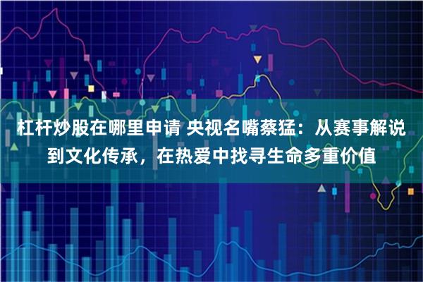 杠杆炒股在哪里申请 央视名嘴蔡猛：从赛事解说到文化传承，在热爱中找寻生命多重价值