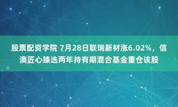 股票配资学院 7月28日联瑞新材涨6.02%，信澳匠心臻选两年持有期混合基金重仓该股