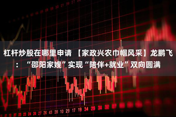 杠杆炒股在哪里申请 【家政兴农巾帼风采】龙鹏飞： “邵阳家嫂”实现“陪伴+就业”双向圆满