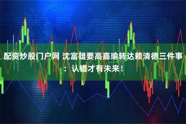 配资炒股门户网 沈富雄要高嘉瑜转达赖清德三件事：认错才有未来！