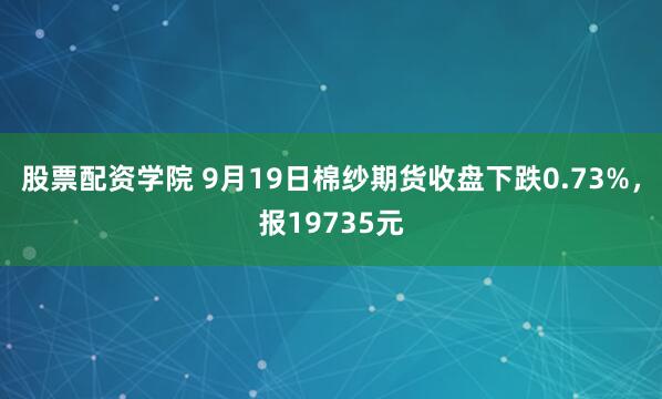 股票配资学院 9月19日棉纱期货收盘下跌0.73%，报19735元