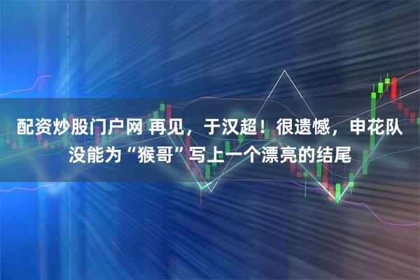 配资炒股门户网 再见，于汉超！很遗憾，申花队没能为“猴哥”写上一个漂亮的结尾