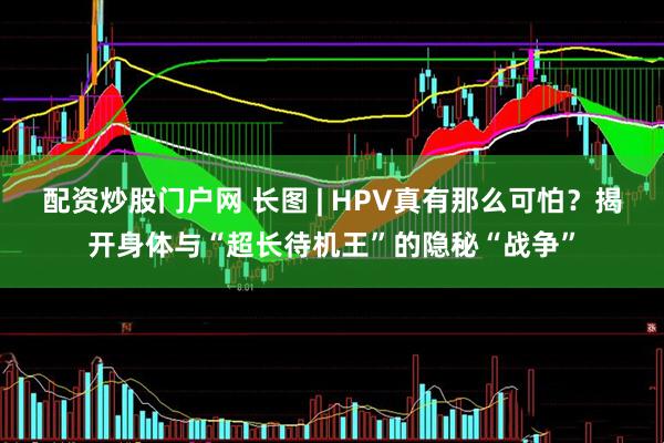 配资炒股门户网 长图 | HPV真有那么可怕？揭开身体与“超长待机王”的隐秘“战争”