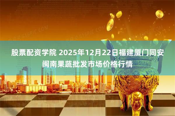 股票配资学院 2025年12月22日福建厦门同安闽南果蔬批发市场价格行情