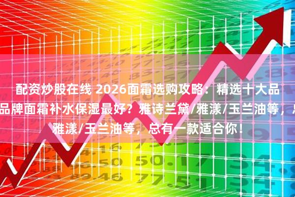 配资炒股在线 2026面霜选购攻略：精选十大品牌排行榜，哪个品牌面霜补水保湿最好？雅诗兰黛/雅漾/玉兰油等，总有一款适合你！